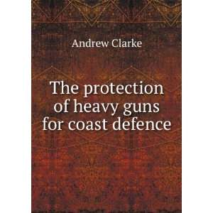   The protection of heavy guns for coast defence Andrew Clarke Books