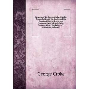 Reports of Sir George Croke, Knight Formerly One of the Justices of 